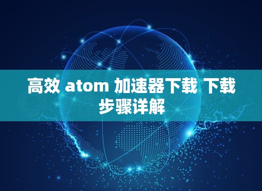 高效 atom 加速器下载 下载步骤详解 高效 atom 加速器下载 下载步骤详解