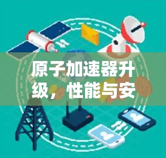 原子加速器升级,性能与安全的双刃剑 原子加速器升级,性能与安全的双刃剑