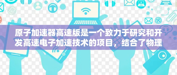 原子加速器高速版是一个致力于研究和开发高速电子加速技术的项目，结合了物理学、材料科学和工程学的多个领域。以下是对该项目的一系列详细分析和总结