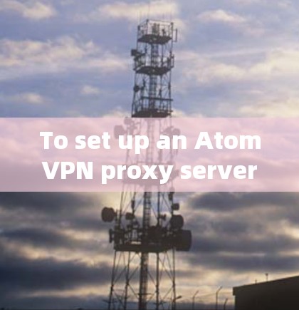 To set up an AtomVPN proxy server for secure communication,follow these organized steps: