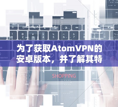 为了获取AtomVPN的安卓版本，并了解其特点和功能，您可以按照以下步骤操作