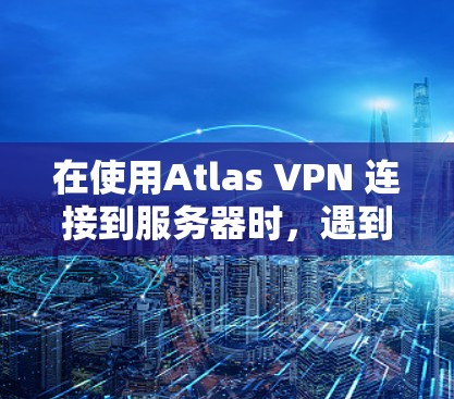 在使用Atlas VPN 连接到服务器时，遇到故障时，可以按照以下步骤进行排查和解决