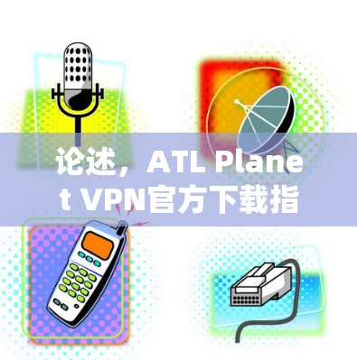 论述，ATL Planet VPN官方下载指南