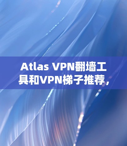 Atlas VPN翻墙工具和VPN梯子推荐，以下是几种常用的选择，根据你的需求和网络配置进行选择