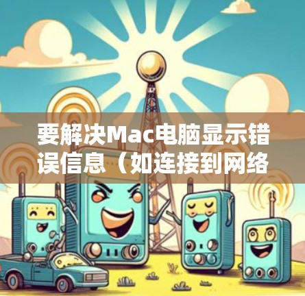 要解决Mac电脑显示错误信息(如连接到网络,错误或连接到Web 网站,错误)的问题,可以按照以下步骤进行排查 要解决Mac电脑显示错误信息(如连接到网络,错误或连接到Web 网站,错误)的问题,可以按照以下步骤进行排查
