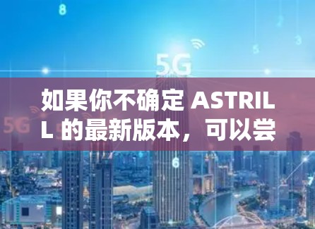 如果你不确定 ASTRILL 的最新版本,可以尝试访问其官方网站,查看是否有更新或新版本。如果你有其他需求或问题,请告诉我,我可以提供更详细的帮助 如果你不确定 ASTRILL 的最新版本,可以尝试访问其官方网站,查看是否有更新或新版本。如果你有其他需求或问题,请告诉我,我可以提供更详细的帮助