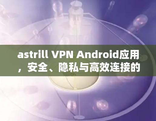 astrill VPN Android应用，安全、隐私与高效连接的完美解决方案