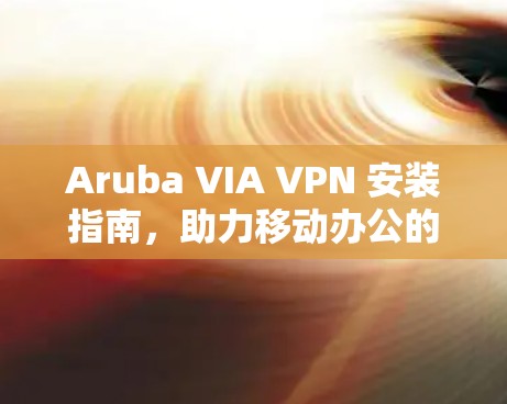 Aruba VIA VPN 安装指南，助力移动办公的安全连接