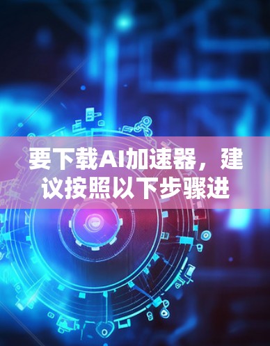 要下载AI加速器,建议按照以下步骤进行 要下载AI加速器,建议按照以下步骤进行