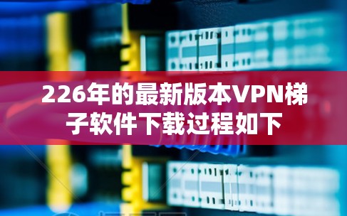 226年的最新版本VPN梯子软件下载过程如下