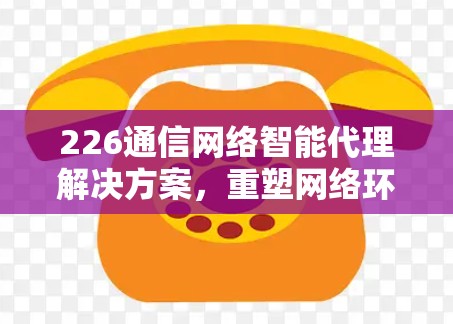 226通信网络智能代理解决方案，重塑网络环境的创新实践