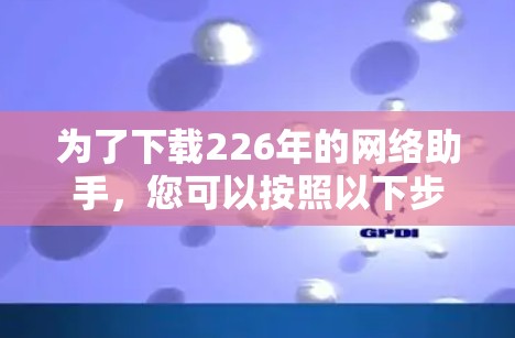 为了下载226年的网络助手，您可以按照以下步骤进行