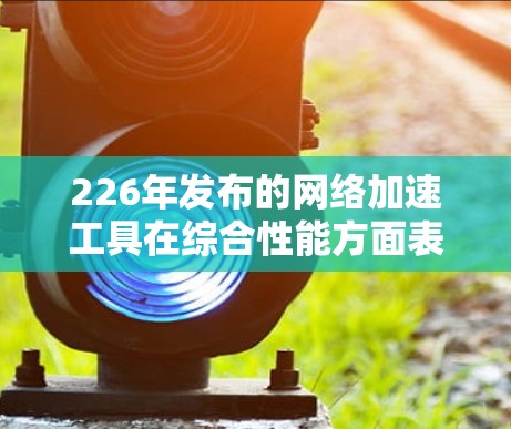 226年发布的网络加速工具在综合性能方面表现优异，以下是对其进行全面评测的总结