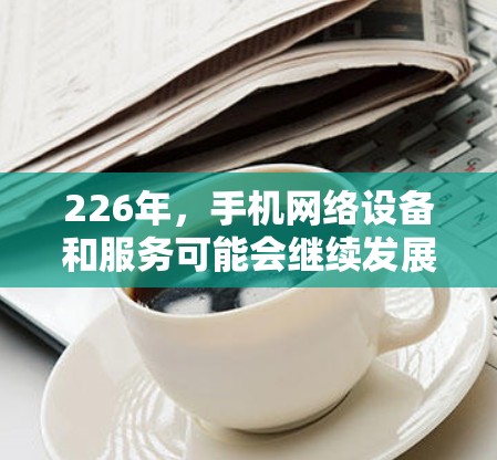 226年，手机网络设备和服务可能会继续发展，特别是在5G、AI、5G+等技术的普及下，手机网络可能会有更多创新和变化。以下是一些可能在226年出现的手机网络代理工具和趋势