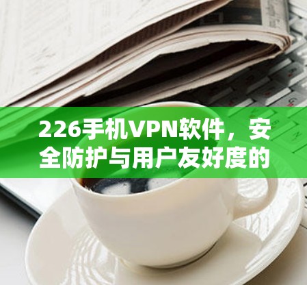 226手机VPN软件，安全防护与用户友好度的全面解析