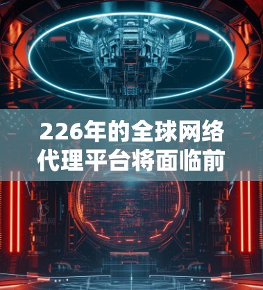 226年的全球网络代理平台将面临前所未有的挑战和机遇。随着技术的进步、全球化的扩展和市场需求的扩大，这一领域将呈现出新的发展趋势和变化。以下是一些可能的预测和趋势分析