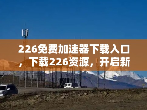 226免费加速器下载入口，下载226资源，开启新世界！