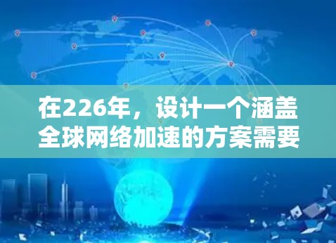在226年,设计一个涵盖全球网络加速的方案需要综合考虑技术、架构、安全、用户体验、成本管理和基础设施规划。以下是具体的步骤和建议 在226年,设计一个涵盖全球网络加速的方案需要综合考虑技术、架构、安全、用户体验、成本管理和基础设施规划。以下是具体的步骤和建议