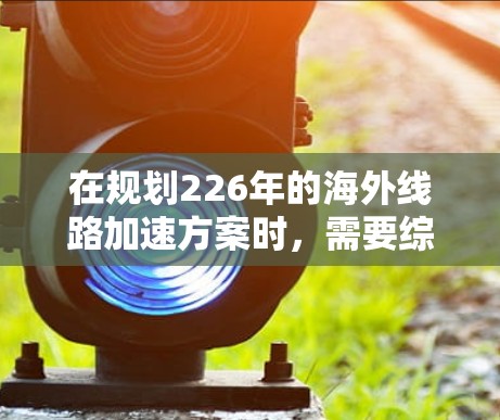 在规划226年的海外线路加速方案时，需要综合考虑技术、经济和用户体验的多方面因素。以下是一个可能的加速方案框架，涵盖技术、经济和用户体验的各个方面