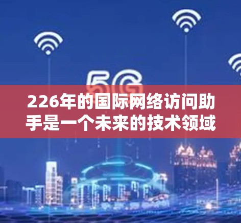 226年的国际网络访问助手是一个未来的技术领域，涉及多个关键方面，如技术融合、全球化应用、高效访问功能和市场拓展。以下是对这一领域的详细分析