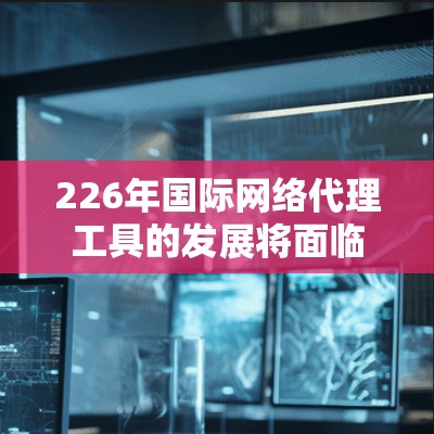 226年国际网络代理工具的发展将面临诸多挑战和机遇，推动其在跨国网络管理和用户网络体验中发挥关键作用。以下是对这一领域的展望