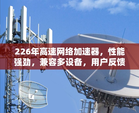226年高速网络加速器,性能强劲,兼容多设备,用户反馈良好! 226年高速网络加速器,性能强劲,兼容多设备,用户反馈良好!