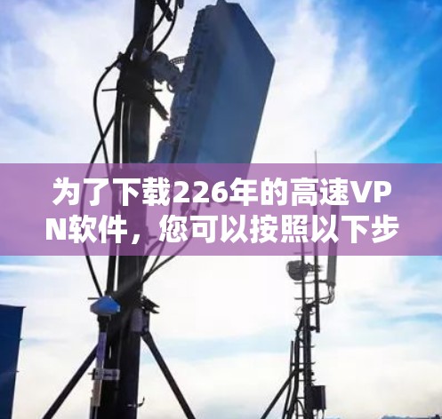 为了下载226年的高速VPN软件,您可以按照以下步骤进行 为了下载226年的高速VPN软件,您可以按照以下步骤进行