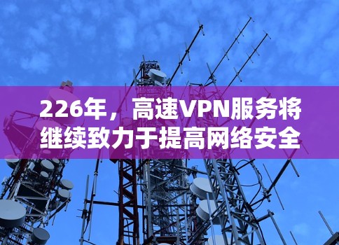 226年，高速VPN服务将继续致力于提高网络安全、提升用户体验和优化技术实力。以下是226年高速VPN服务体验的几个关键点