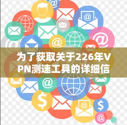 为了获取关于226年VPN测速工具的详细信息，以下是一个有条理的总结和建议