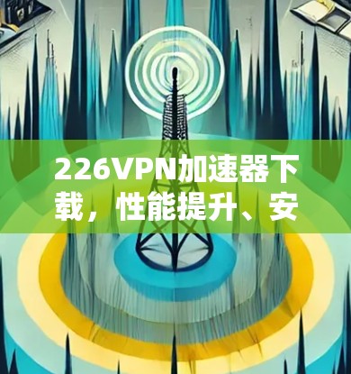 226VPN加速器下载，性能提升、安全增强、功能扩展，推荐最新版本