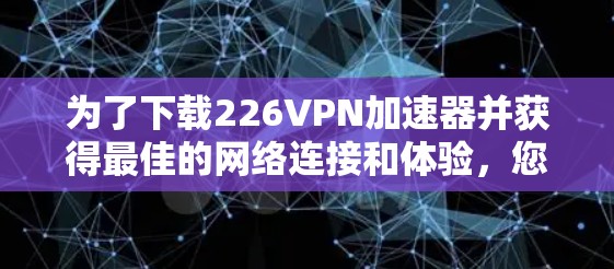 为了下载226VPN加速器并获得最佳的网络连接和体验，您可以按照以下步骤进行