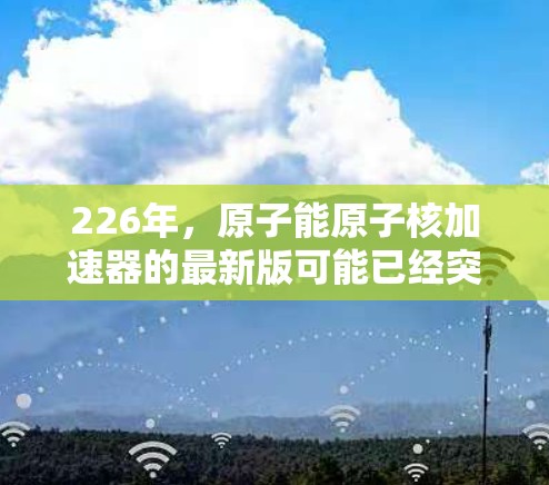 226年，原子能原子核加速器的最新版可能已经突破了现有的技术限制，结合了最新的材料和科技，以实现更高的性能和更高效的能源利用。以下是一些可能的最新进展