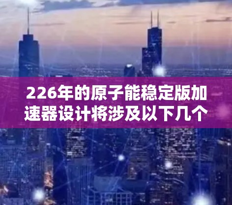 226年的原子能稳定版加速器设计将涉及以下几个关键方面