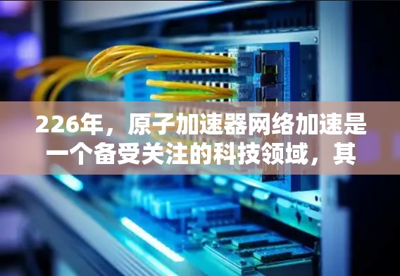 226年,原子加速器网络加速是一个备受关注的科技领域,其发展前景广阔,涉及多个前沿技术的融合与创新。以下是对这一领域的总结和展望 226年,原子加速器网络加速是一个备受关注的科技领域,其发展前景广阔,涉及多个前沿技术的融合与创新。以下是对这一领域的总结和展望