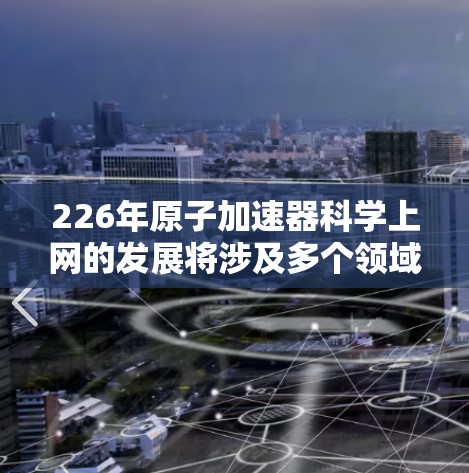 226年原子加速器科学上网的发展将涉及多个领域，包括材料科学、能源、工业、农业、医疗、交通、人工智能和大数据技术的应用。以下是具体的进展和趋势