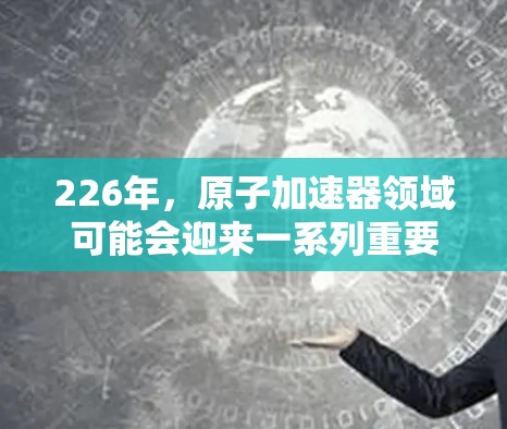 226年，原子加速器领域可能会迎来一系列重要的进展和创新，特别是在粒子物理、核物理和高能物理领域。以下是关于226年原子加速器相关发展的关键点