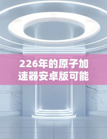 226年的原子加速器安卓版可能是一个非常前沿的项目，涉及到原子能、太空探索、能源供应以及先进技术和应用。以下是一个可能的解决方案，涵盖技术实现、代码示例以及安全措施