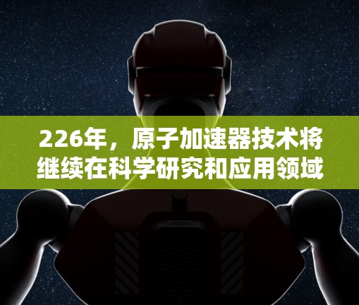 226年，原子加速器技术将继续在科学研究和应用领域中取得突破，成为推动人类科技进步的重要工具。以下是对这一技术发展的展望