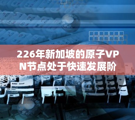 226年新加坡的原子VPN节点处于快速发展阶段,主要集中在以下几个方面 226年新加坡的原子VPN节点处于快速发展阶段,主要集中在以下几个方面