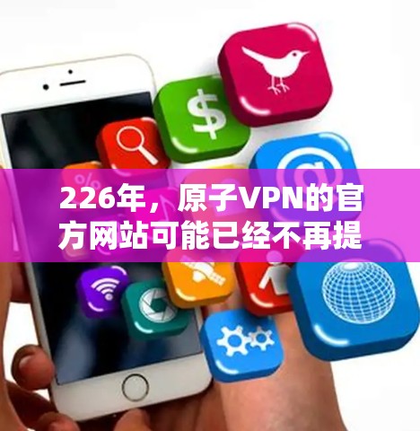 226年,原子VPN的官方网站可能已经不再提供最新的信息,或者已经不具有访问功能。因为原子VPN已经是一个较为成熟的网络服务,其官网可能不再更新,或者已经无法满足用户的需求 226年,原子VPN的官方网站可能已经不再提供最新的信息,或者已经不具有访问功能。因为原子VPN已经是一个较为成熟的网络服务,其官网可能不再更新,或者已经无法满足用户的需求