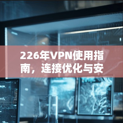 226年VPN使用指南，连接优化与安全防护