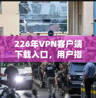 226年VPN客户端下载入口，用户指南与最新动态