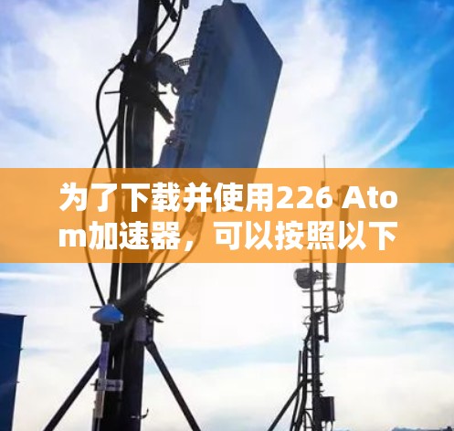 为了下载并使用226 Atom加速器，可以按照以下步骤进行