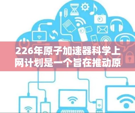 226年原子加速器科学上网计划是一个旨在推动原子加速器技术在科学领域的广泛应用和突破的重要战略。以下是对这一计划的详细分析