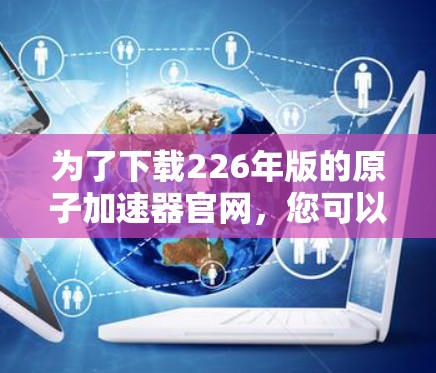 为了下载226年版的原子加速器官网，您可以按照以下步骤进行操作