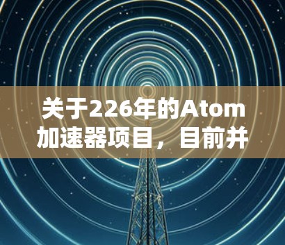 关于226年的Atom加速器项目，目前并没有公开的官方官方网站或详细报道，因此，建议您直接关注该项目的官方新闻和动态，或查阅相关技术博客和行业报告