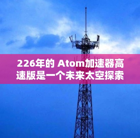 226年的 Atom加速器高速版是一个未来太空探索项目，旨在利用原子能技术，特别是核聚变，开发更强大的推进器，以提高载人航天的可行性。以下是对其可能进展和影响的详细分析