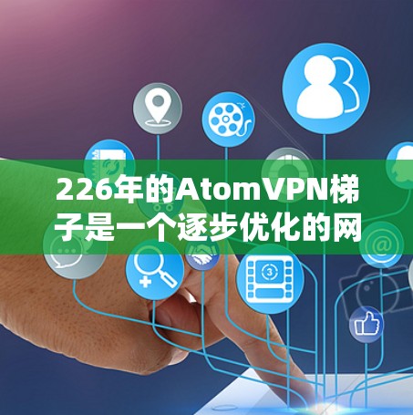 226年的AtomVPN梯子是一个逐步优化的网络设备，旨在模拟226年之后 atom网络可能的状态。以下是该梯子的详细情况