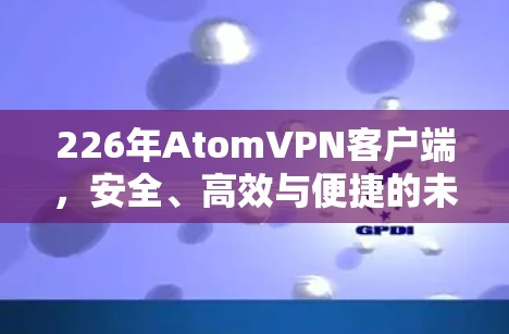 226年AtomVPN客户端，安全、高效与便捷的未来解决方案
