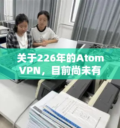 关于226年的AtomVPN,目前尚未有正式的官方网站或服务器存在。因此,建议您关注最新的技术文档、报告或相关的VPN服务信息。以下是一些可能的建议 关于226年的AtomVPN,目前尚未有正式的官方网站或服务器存在。因此,建议您关注最新的技术文档、报告或相关的VPN服务信息。以下是一些可能的建议